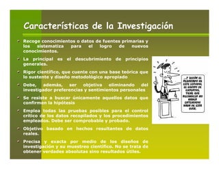 Características de la Investigación
Recoge conocimientos o datos de fuentes primarias y
los  sistematiza  para    el  logro   de    nuevos
conocimientos.
La principal   es   el   descubrimiento   de   principios
generales.
Rigor científico, que cuente con una base teórica que
lo sustente y diseño metodológico apropiado
Debe,    además,   ser   objetiva   eliminando   del
investigador preferencias y sentimientos personales
Se resiste a buscar únicamente aquellos datos que
confirmen la hipótesis
Emplea todas las pruebas posibles para el control
crítico de los datos recopilados y los procedimientos
empleados. Debe ser comprobable y probado.
Objetivo basado en hechos resultantes de datos
reales.
Precisa y exacta por medio de los diseños de
investigación y su muestreo científico. No se trata de
obtener verdades absolutas sino resultados útiles.
 