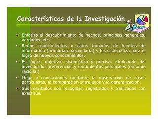 Características de la Investigación

 Enfatiza el descubrimiento de hechos, principios generales,
 verdades, etc.
 Reúne conocimientos o datos tomados de fuentes de
 información (primaria o secundaria) y los sistematiza para el
 logro de nuevos conocimientos.
 Es lógica, objetiva, sistemática y precisa, eliminando del
 investigador preferencias y sentimientos personales (enfoque
 racional)
 Llega a conclusiones mediante la observación de casos
 particulares, la comparación entre ellos y la generalización.
 Sus resultados son recogidos, registrados y analizados con
 exactitud.
 