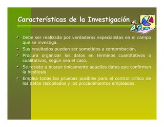 Características de la Investigación

 Debe ser realizada por verdaderos especialistas en el campo
 que se investiga.
 Sus resultados pueden ser sometidos a comprobación.
 Procura organizar los datos en términos cuantitativos o
 cualitativos, según sea el caso.
 Se resiste a buscar únicamente aquellos datos que confirmen
 la hipótesis
 Emplea todas las pruebas posibles para el control crítico de
 los datos recopilados y los procedimientos empleados.
 