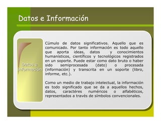 Datos e Información


            Cúmulo de datos significativos. Aquello que es
            comunicado. Por tanto información es todo aquello
            que aporta ideas, datos           y conocimientos
            humanísticos, científicos y tecnológicos registrados
            en un soporte. Puede estar como dato bruto o haber
  Datos e   sido    semiprocesada      (dato)    o    procesada
Información (información) y transcrita en un soporte (libro,
            informe, etc.).

              Como un medio de trabajo intelectual, la información
              es todo significado que se da a aquellos hechos,
              datos,   caractéres    numéricos    o     alfabéticos,
              representados a través de símbolos convencionales.
 