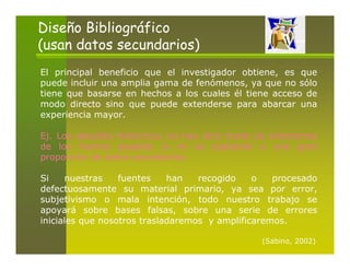 Diseño Bibliográfico
(usan datos secundarios)
El principal beneficio que el investigador obtiene, es que
puede incluir una amplia gama de fenómenos, ya que no sólo
tiene que basarse en hechos a los cuales él tiene acceso de
modo directo sino que puede extenderse para abarcar una
experiencia mayor.

Ej. Los estudios históricos, no hay otro modo de enterarnos
de los hechos pasados si no es apelando a una gran
proporción de datos secundarios.

Si    nuestras    fuentes    han   recogido    o   procesado
defectuosamente su material primario, ya sea por error,
subjetivismo o mala intención, todo nuestro trabajo se
apoyará sobre bases falsas, sobre una serie de errores
iniciales que nosotros trasladaremos y amplificaremos.

                                                (Sabino, 2002)
 