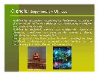 Ciencia: Importancia y Utilidad
Modifica las sustancias materiales, los fenómenos naturales y
el entorno con el fin de satisfacer sus necesidades y mejorar
sus condiciones de vida.
Modifica la sociedad, cambia sus niveles de riqueza y
bienestar, transforma sus sistemas de valores y altera,
radicalmente incluso, el medio físico.
Los progresos científicos como también tecnológicos han
modificado radicalmente la relación del hombre con la
naturaleza y la interacción entre los seres vivos.
 
