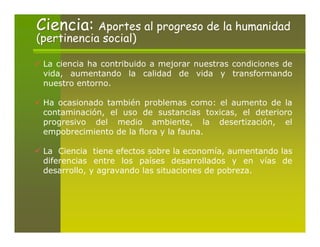 Ciencia: Aportes al progreso de la humanidad
(pertinencia social)

 La ciencia ha contribuido a mejorar nuestras condiciones de
 vida, aumentando la calidad de vida y transformando
 nuestro entorno.

 Ha ocasionado también problemas como: el aumento de la
 contaminación, el uso de sustancias toxicas, el deterioro
 progresivo del medio ambiente, la desertización, el
 empobrecimiento de la flora y la fauna.

 La Ciencia tiene efectos sobre la economía, aumentando las
 diferencias entre los países desarrollados y en vías de
 desarrollo, y agravando las situaciones de pobreza.
 