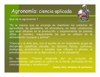 Agronomía: ciencia aplicada
Que es la agronomía ?

“Es la ciencia que se encarga de mantener los sistemas de
agricultura, de ganadería, de silvicultura, en tales condiciones
que sean eficaces en la producción y mejoramiento de plantas
útiles al hombre, mayormente las que se utilizan en la
alimentación humana y animal”.

“Ciencia y el Arte que, con el auxilio de un importante grupo de
disciplinas científicas estudia, los factores físicos, químicos,
biológicos, económicos y sociales que influyen o afectan al
proceso productivo de la Agricultura y de la Ganadería”

En resumen: “Ciencia integrada por un conjunto de
conocimientos, aplicables al cultivo de la tierra, derivados de las
ciencias exactas y económicas”.
                                   Fuente: Perú. Ministerio de Agricultura
 