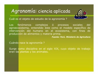 Agronomía: ciencia aplicada
Cuál es el objeto de estudio de la agronomía ?

Los    fenómenos    complejos    ó    procesos sociales  del
agroecosistema, entendido éste como el modelo específico de
intervención del humano en el ecosistema, con fines de
producción de alimentos y materia prima.
                                 Fuente: Perú. Ministerio de Agricultura

Cuándo nace la agronomía ?

Surge como disciplina en el siglo XIX, cuyo objeto de trabajo
eran las plantas y los animales.
 
