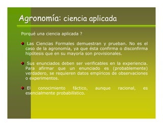 Agronomía: ciencia aplicada
Porqué una ciencia aplicada ?

   Las Ciencias Formales demuestran y prueban. No es el
  caso de la agronomía, ya que ésta confirma o disconfirma
  hipótesis que en su mayoría son provisionales.

   Sus enunciados deben ser verificables en la experiencia.
  Para afirmar que un enunciado es (probablemente)
  verdadero, se requieren datos empíricos de observaciones
  o experimentos.

   El   conocimiento    fáctico,   aunque    racional,   es
  esencialmente probabilístico.
 