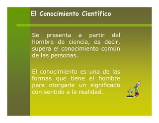 El Conocimiento Científico


Se presenta a partir del
hombre de ciencia, es decir,
supera el conocimiento común
de las personas.

El conocimiento es una de las
formas que tiene el hombre
para otorgarle un significado
con sentido a la realidad.
 