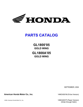 PARTS CATALOG

                                           GL1800’05
                                           GOLD WING

                                          GL1800A’05
                                           GOLD WING




                                                              SEPTEMBER, 2004



American Honda Motor Co., Inc.                         14MCA501M (Fiche Version)


©2004 American Honda Motor Co., Inc.,                  14MCA501P (Paper Version)
                                                          (Order through Helm)
 