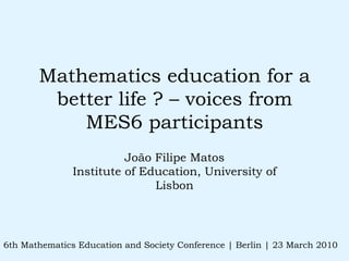 Mathematics education for a better life ? – voices from MES6 participants João Filipe Matos Institute of Education, University of Lisbon 6th Mathematics Education and Society Conference | Berlin | 23 March 2010 