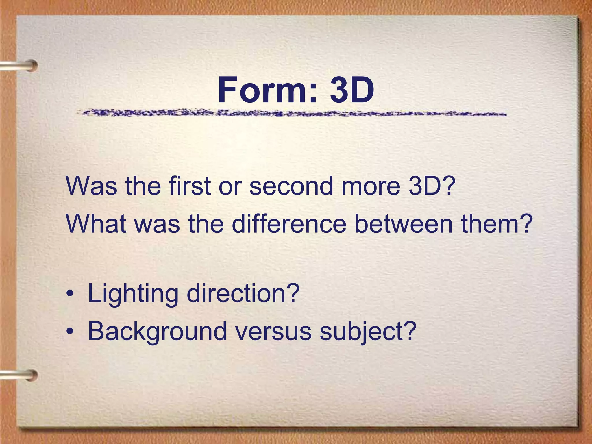 Form: 3DWas the first or second more 3D?What was the difference between them?Lighting direction?Background versus subject?