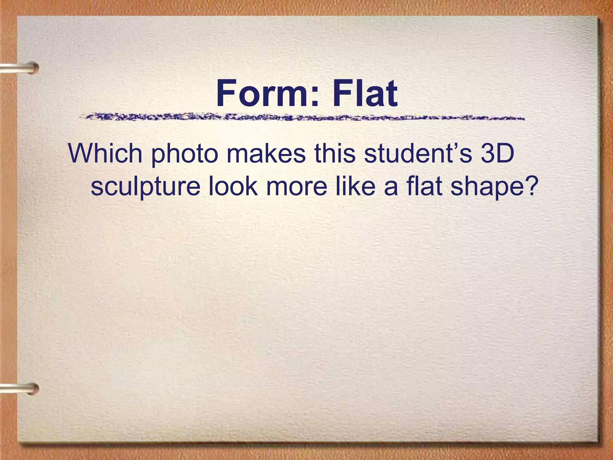 Form: FlatWhich photo makes this student’s 3D sculpture look more like a flat shape?
