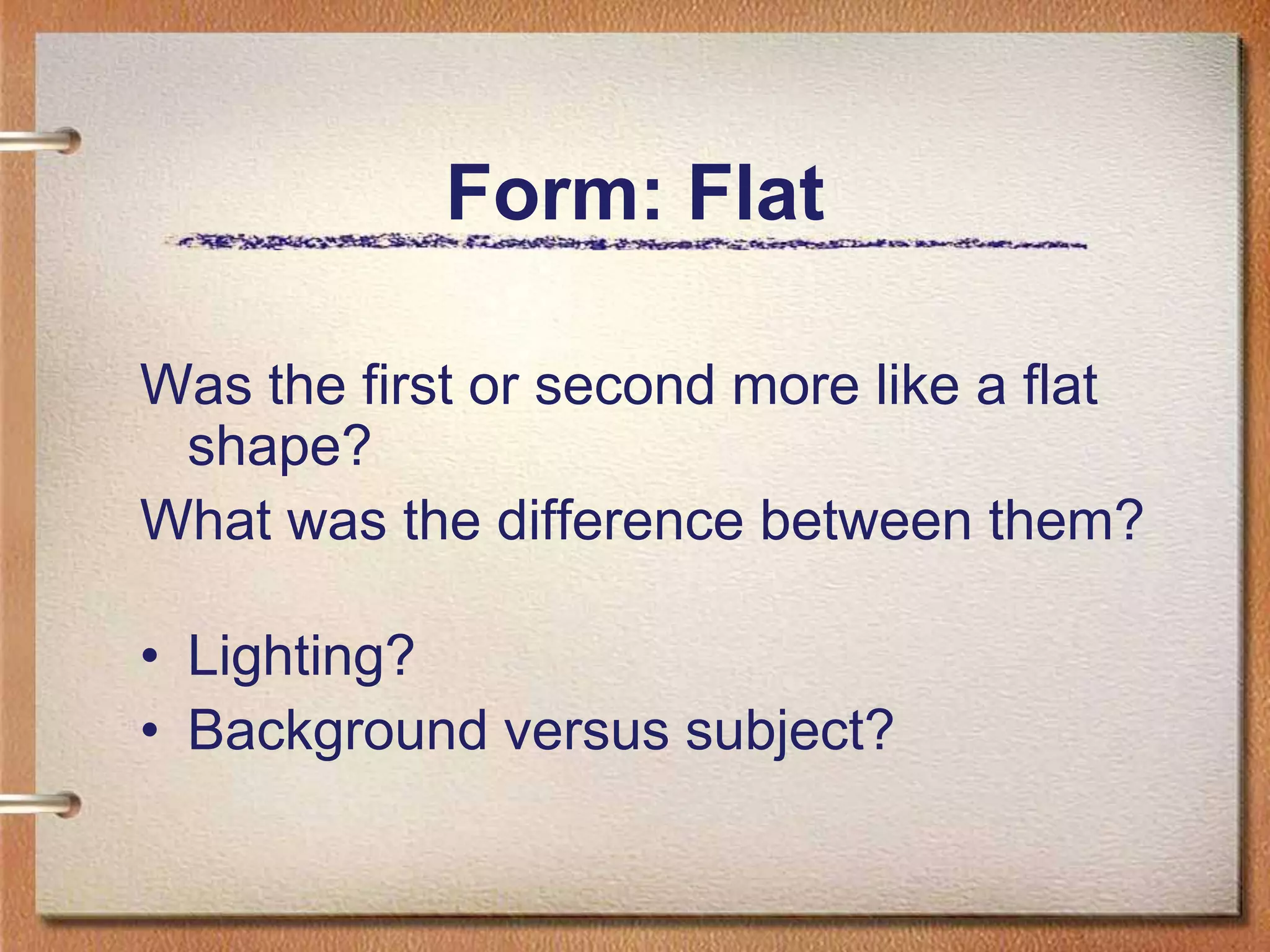 Form: FlatWas the first or second more like a flat shape?What was the difference between them?Lighting?Background versus subject?