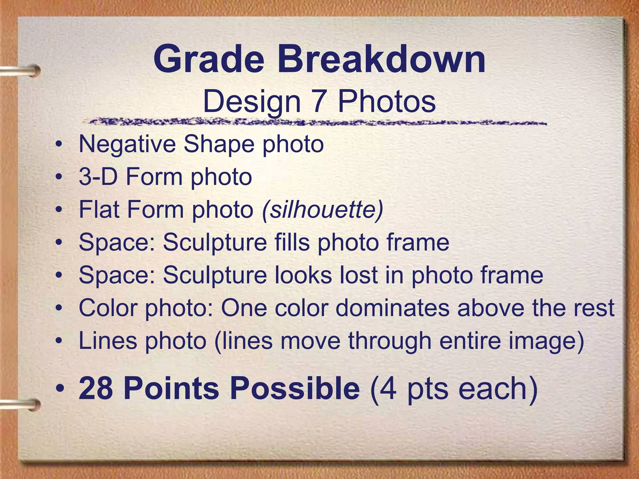Grade BreakdownDesign 7 PhotosNegative Shape photo3-D Form photoFlat Form photo (silhouette)Space: Sculpture fills photo frameSpace: Sculpture looks lost in photo frame Color photo: One color dominates above the restLines photo (lines move through entire image)28 Points Possible (4 pts each)