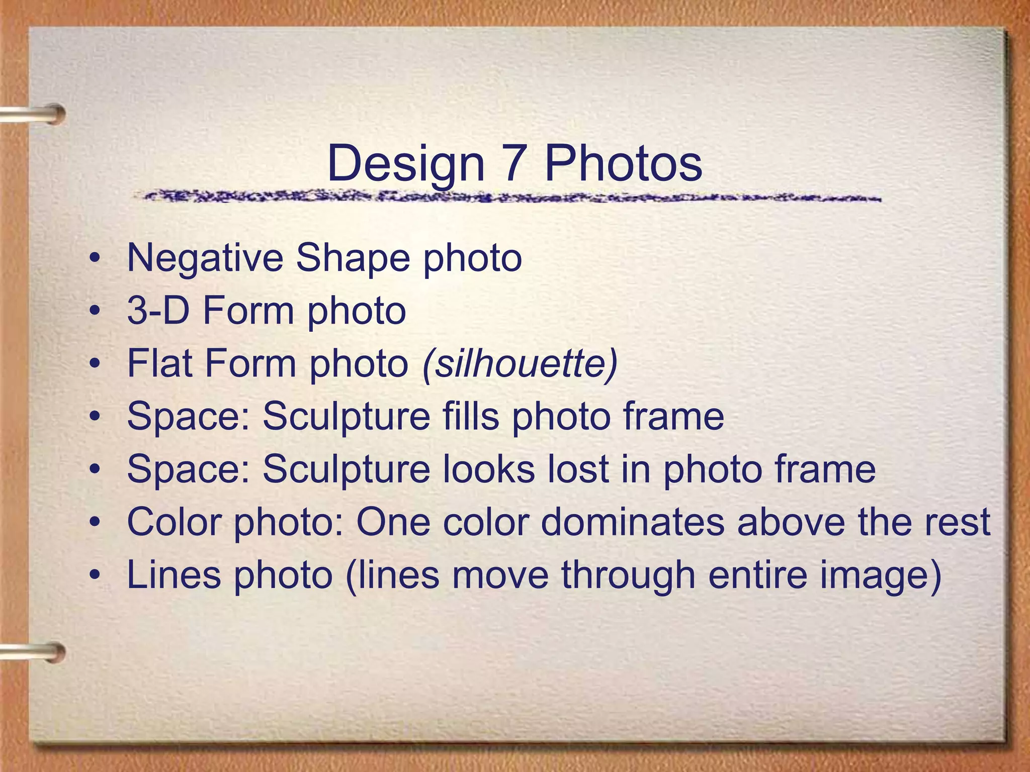 Design 7 PhotosNegative Shape photo3-D Form photoFlat Form photo (silhouette)Space: Sculpture fills photo frameSpace: Sculpture looks lost in photo frame Color photo: One color dominates above the restLines photo (lines move through entire image)