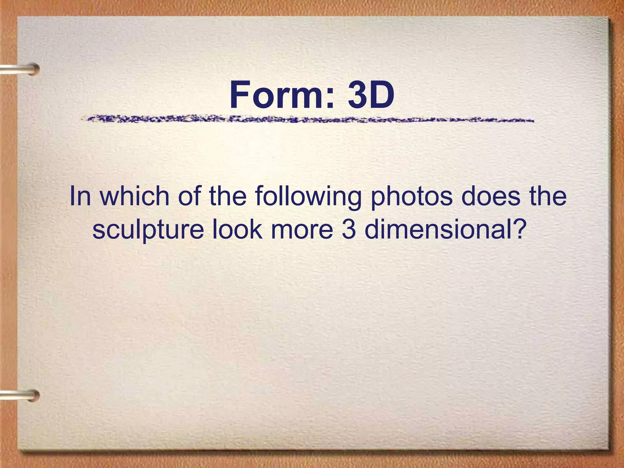 Form: 3DIn which of the following photos does the sculpture look more 3 dimensional?