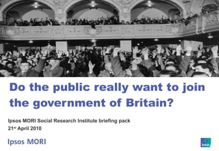 Do the public really want to join the government of Britain? Ipsos MORI Social Research Institute briefing pack 21 st  April 2010 