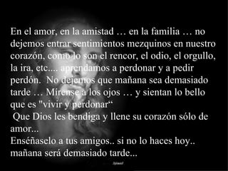 En el amor, en la amistad … en la familia … no dejemos entrar sentimientos mezquinos en nuestro corazón, como lo son el rencor, el odio, el orgullo, la ira, etc.... aprendamos a perdonar y a pedir perdón.  No dejemos que mañana sea demasiado tarde … Mírense a los ojos … y sientan lo bello que es "vivir y perdonar“  Que Dios les bendiga y llene su corazón sólo de amor... Enséñaselo a tus amigos.. si no lo haces hoy.. mañana será demasiado tarde... 