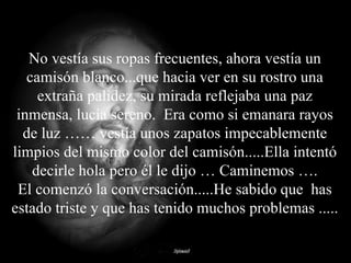 No vestía sus ropas frecuentes, ahora vestía un camisón blanco...que hacia ver en su rostro una extraña palidez, su mirada reflejaba una paz inmensa, lucía sereno.  Era como si emanara rayos de luz …… vestía unos zapatos impecablemente limpios del mismo color del camisón.....Ella intentó decirle hola pero él le dijo … Caminemos …. El comenzó la conversación.....He sabido que  has estado triste y que has tenido muchos problemas ..... 