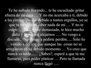Te he soñado llorando... te he escuchado gritar afuera de mi casa … Y no me acercaba a ti, debido a las circunstancias, debido a tontos orgullos, yo se que tu no querías saber nada de mi … Y no te culpo … Te lastimé demasiado, te hice mucho daño y logramos alejarnos …. No vengo a discutir... No vengo a pedirte perdón..... Sólo he venido a decirte que aunque las  cosas no se arreglaron en su debido momento … Yo creo que nunca es tarde....... ¿Sabes?, esperé a que tú me llamaras, para poder platicar … Pero tu llamada nunca llegó …. 