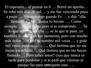 El esperarte... el pensar en ti … Borró mi apetito... Se robó mis días de sol … y me fue venciendo poco a poco …. Sin embargo guarde Fe … y dije "ella llamará"…. Más nunca lo hiciste …. Como siempre….No te culpo pero si te comprendo …. Se lo que sentiste anoche … se lo que te pasó, yo también lo sentía en ese momento, pero con mucho más dolor …  Grité tu nombre mil veces … y grité mil veces perdón……….., Qué lástima que no me hayas escuchado … Qué lástima que no me hayas llamado … Pero sabes amor? creo que nunca es tarde para perdonar y si te pedí que vinieras al parque fue para entregarte esto …. 