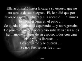 Ella acompañó hasta la casa a su esposo, que no era otra la de sus suegros.  El, le pidió que por favor lo esperara afuera y ella accedió … él nunca lo hacia esperar en el patio …  Se quedó 10 minutos esperando … y no regresaba  De pronto escuchó voces y vio salir de la casa a los hermanos y amigos de su esposo, todos con cara triste y ojos llorosos …  Lo abrazaron y le dijeron …  Se nos fue, se nos fue …….  