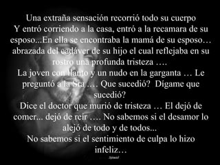 Una extraña sensación recorrió todo su cuerpo Y entró corriendo a la casa, entró a la recamara de su esposo...En ella se encontraba la mamá de su esposo… abrazada del cadáver de su hijo el cual reflejaba en su rostro una profunda tristeza ….  La joven con llanto y un nudo en la garganta … Le preguntó a la Sra .… Que sucedió?  Dígame que sucedió?  Dice el doctor que murió de tristeza … El dejó de comer... dejó de reír …. No sabemos si el desamor lo alejó de todo y de todos...  No sabemos si el sentimiento de culpa lo hizo infeliz… 