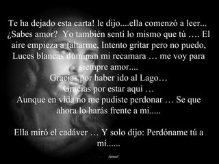 Te ha dejado esta carta! le dijo....ella comenzó a leer...  ¿Sabes amor?  Yo también sentí lo mismo que tú …. El aire empieza a faltarme, Intento gritar pero no puedo, Luces blancas iluminan mi recamara … me voy para siempre amor.... Gracias por haber ido al Lago… Gracias por estar aquí … Aunque en vida no me pudiste perdonar … Se que ahora lo harás frente a mi..... Ella miró el cadáver … Y solo dijo: Perdóname tú a mí...... 