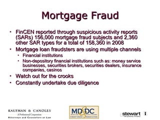 Mortgage Fraud FinCEN reported through suspicious activity reports (SARs) 156,000 mortgage fraud subjects and 2,360 other SAR types for a total of 158,360 in 2008 Mortgage loan fraudsters are using multiple channels Financial institutions Non-depository financial institutions such as: money service businesses, securities brokers, securities dealers, insurance companies, casinos Watch out for the crooks Constantly undertake due diligence 
