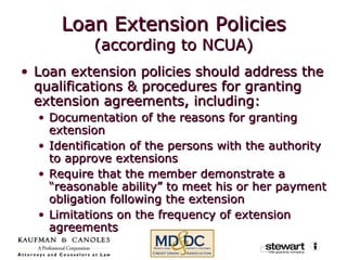 Loan Extension Policies (according to NCUA) Loan extension policies should address the qualifications & procedures for granting extension agreements, including: Documentation of the reasons for granting extension Identification of the persons with the authority to approve extensions Require that the member demonstrate a “reasonable ability” to meet his or her payment obligation following the extension Limitations on the frequency of extension agreements 