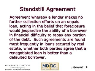 Standstill Agreement Agreement whereby a lender makes no further collection efforts on an unpaid loan, acting in the belief that foreclosure would jeopardize the ability of a borrower in financial difficulty to repay any portion of the debt.  Such agreements are found most frequently in loans secured by real estate, whether both parties agree that a renegotiated loan is better than a defaulted borrower. 