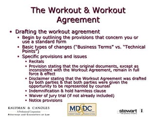 The Workout & Workout Agreement Drafting the workout agreement Begin by outlining the provisions that concern you or use a standard form Basic types of changes (“Business Terms” vs. “Technical Points”) Specific provisions and issues Recitals Provision stating that the original documents, except as inconsistent with the Workout Agreement, remain in full force & effect Disclaimer stating that the Workout Agreement was drafted by both parties & that both parties were given the opportunity to be represented by counsel Indemnification & hold harmless clause Waiver of jury trial (if not already included) Notice provisions 
