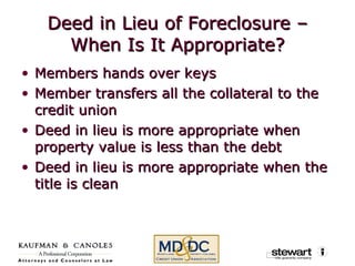 Deed in Lieu of Foreclosure – When Is It Appropriate? Members hands over keys Member transfers all the collateral to the credit union Deed in lieu is more appropriate when property value is less than the debt Deed in lieu is more appropriate when the title is clean 