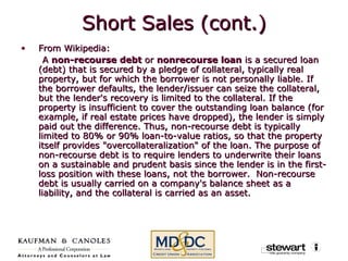 Short Sales (cont.) From Wikipedia: A  non-recourse debt  or  nonrecourse loan  is a secured loan (debt) that is secured by a pledge of collateral, typically real property, but for which the borrower is not personally liable. If the borrower defaults, the lender/issuer can seize the collateral, but the lender's recovery is limited to the collateral. If the property is insufficient to cover the outstanding loan balance (for example, if real estate prices have dropped), the lender is simply paid out the difference. Thus, non-recourse debt is typically limited to 80% or 90% loan-to-value ratios, so that the property itself provides "overcollateralization" of the loan. The purpose of non-recourse debt is to require lenders to underwrite their loans on a sustainable and prudent basis since the lender is in the first-loss position with these loans, not the borrower.  Non-recourse debt is usually carried on a company's balance sheet as a liability, and the collateral is carried as an asset. 