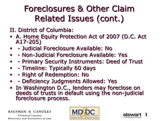 Foreclosures & Other Claim Related Issues (cont.) II. District of Columbia: A. Home Equity Protection Act of 2007 (D.C. Act A17-205) - Judicial Foreclosure Available: No    - Non-Judicial Foreclosure Available: Yes    - Primary Security Instruments: Deed of Trust    - Timeline: Typically 60 days    - Right of Redemption: No    - Deficiency Judgments Allowed: Yes  In Washington D.C., lenders may foreclose on deeds of trusts in default using the non-judicial foreclosure process. 
