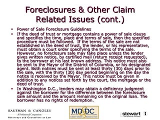 Foreclosures & Other Claim Related Issues (cont.) Power of Sale Foreclosure Guidelines  If the deed of trust or mortgage contains a power of sale clause and specifies the time, place and terms of sale, then the specified procedure must be followed.  If the terms of the sale are not established in the deed of trust, the lender, or his representative, must obtain a court order specifying the terms of the sale.  However, no foreclosure sale may take place unless the lender gives written notice, by certified mail (return receipt requested), to the borrower at his last known address. This notice must also be sent to the Mayor of the District of Columbia, or his designated agent. Both notices must be sent at least thirty (30) days prior to the sale, with the thirty (30) day period beginning on the day the notice is received by the Mayor. This notice must be given in addition to any notices set forth by the court, the mortgage or the deed of trust.  In Washington D.C., lenders may obtain a deficiency judgment against the borrower for the difference between the foreclosure sale amount and the amount remaining on the original loan. The borrower has no rights of redemption. 