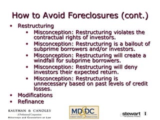 How to Avoid Foreclosures (cont.) Restructuring  Misconception: Restructuring violates the contractual rights of investors. Misconception: Restructuring is a bailout of subprime borrowers and/or investors. Misconception: Restructuring will create a windfall for subprime borrowers. Misconception: Restructuring will deny investors their expected return. Misconception: Restructuring is unnecessary based on past levels of credit losses. Modifications Refinance  