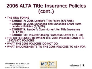 2006 ALTA Title Insurance Policies (cont.) THE NEW FORMS EXHIBIT 7: 2006 Lender’s Title Policy (6/17/06) EXHIBIT 8: 2006 Enhanced and Enhanced Short Form Lender’s Policies (1/1/08)  EXHIBIT 9: Lender’s Commitment for Title Insurance (6-17-06) EXHIBIT 10: Insured Closing Protection Letter (1-1-08) THE DIFFERENCES BETWEEN THE 2006 POLICIES AND THE 1992/1970 POLICIES  WHAT THE 2006 POLICIES DO NOT DO  WHAT ENDORSEMENTS TO THE 2006 POLICIES TO ASK FOR 