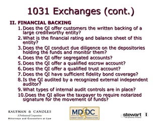 II. FINANCIAL BACKING Does the QI offer customers the written backing of a large creditworthy entity? What is the financial rating and balance sheet of this entity? Does the QI conduct due diligence on the depositories holding the funds and monitor them? Does the QI offer segregated accounts? Does the QI offer a qualified escrow account? Does the QI offer a qualified trust account? Does the QI have sufficient fidelity bond coverage? Is the QI audited by a recognized external independent auditor? What types of internal audit controls are in place? Does the QI allow the taxpayer to require notarized signature for the movement of funds? 1031 Exchanges (cont.) 