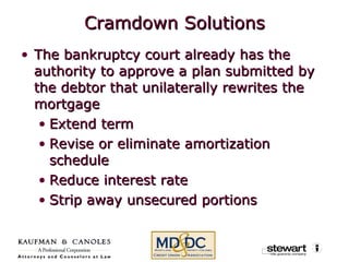 Cramdown Solutions The bankruptcy court already has the authority to approve a plan submitted by the debtor that unilaterally rewrites the mortgage Extend term Revise or eliminate amortization schedule Reduce interest rate Strip away unsecured portions 