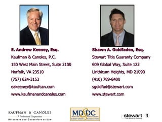 E. Andrew Keeney, Esq. Kaufman & Canoles, P.C. 150 West Main Street, Suite 2100 Norfolk, VA 23510 (757) 624-3153 [email_address] www.kaufmanandcanoles.com Shawn A. Goldfaden, Esq. Stewart Title Guaranty Company 609 Global Way, Suite 122 Linthicum Heights, MD 21090 (410) 789-8400 [email_address] www.stewart.com 