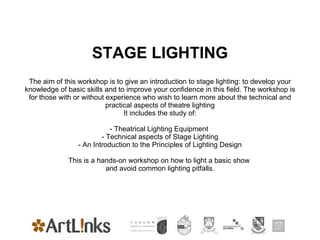 STAGE LIGHTING The aim of this workshop is to give an introduction to stage lighting: to develop your knowledge of basic skills and to improve your confidence in this field. The workshop is for those with or without experience who wish to learn more about the technical and practical aspects of theatre lighting It includes the study of: - Theatrical Lighting Equipment  - Technical aspects of Stage Lighting - An Introduction to the Principles of Lighting Design This is a hands-on workshop on how to light a basic show  and avoid common lighting pitfalls. 
