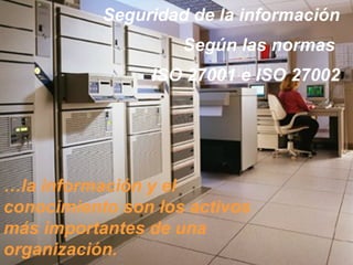 Seguridad de la información
                    Según las normas
                ISO 27001 e ISO 27002




…la información y el
conocimiento son los activos
más importantes de una
organización.
 