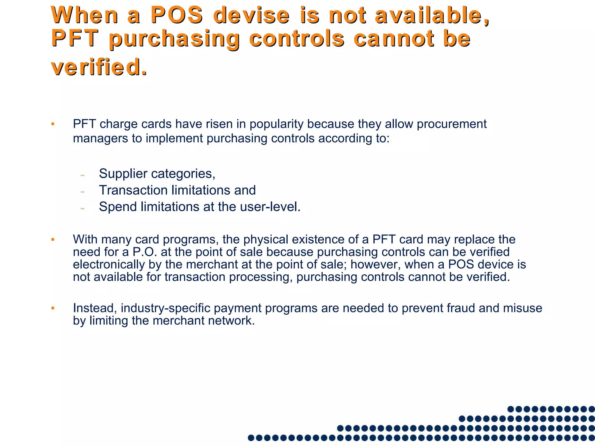 When a POS devise is not available, PFT purchasing controls cannot be verified.   PFT charge cards have risen in popularity because they allow procurement managers to implement purchasing controls according to:   Supplier categories,  Transaction limitations and  Spend limitations at the user-level.  With many card programs, the physical existence of a PFT card may replace the need for a P.O. at the point of sale because purchasing controls can be verified electronically by the merchant at the point of sale; however, when a POS device is not available for transaction processing, purchasing controls cannot be verified.  Instead, industry-specific payment programs are needed to prevent fraud and misuse by limiting the merchant network.  