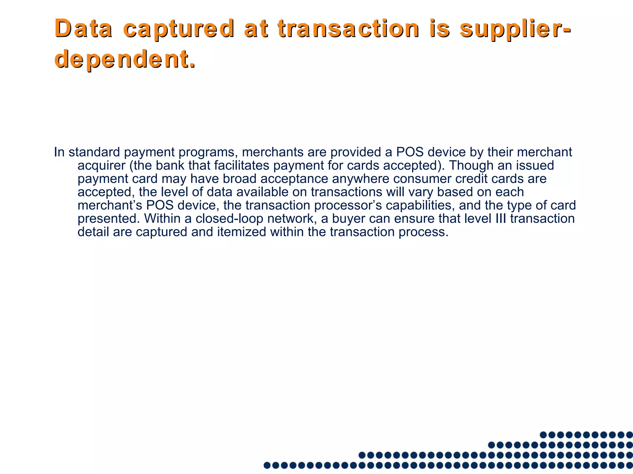 Data captured at transaction is supplier-dependent.   In standard payment programs, merchants are provided a POS device by their merchant acquirer (the bank that facilitates payment for cards accepted). Though an issued payment card may have broad acceptance anywhere consumer credit cards are accepted, the level of data available on transactions will vary based on each merchant’s POS device, the transaction processor’s capabilities, and the type of card presented. Within a closed-loop network, a buyer can ensure that level III transaction detail are captured and itemized within the transaction process. 