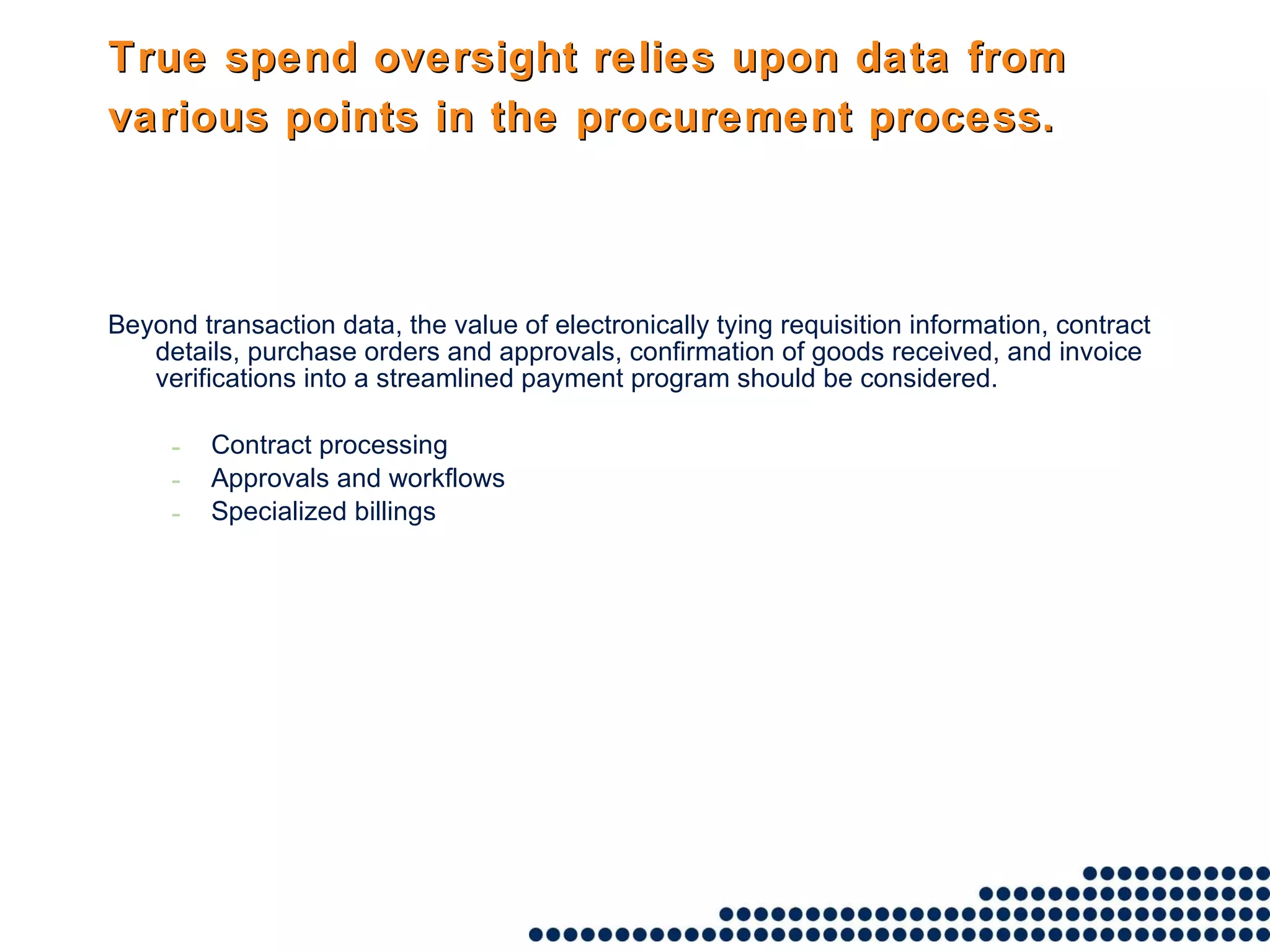 True spend oversight relies upon data from various points in the procurement process.   Beyond transaction data, the value of electronically tying requisition information, contract details, purchase orders and approvals, confirmation of goods received, and invoice verifications into a streamlined payment program should be considered. Contract processing Approvals and workflows Specialized billings 