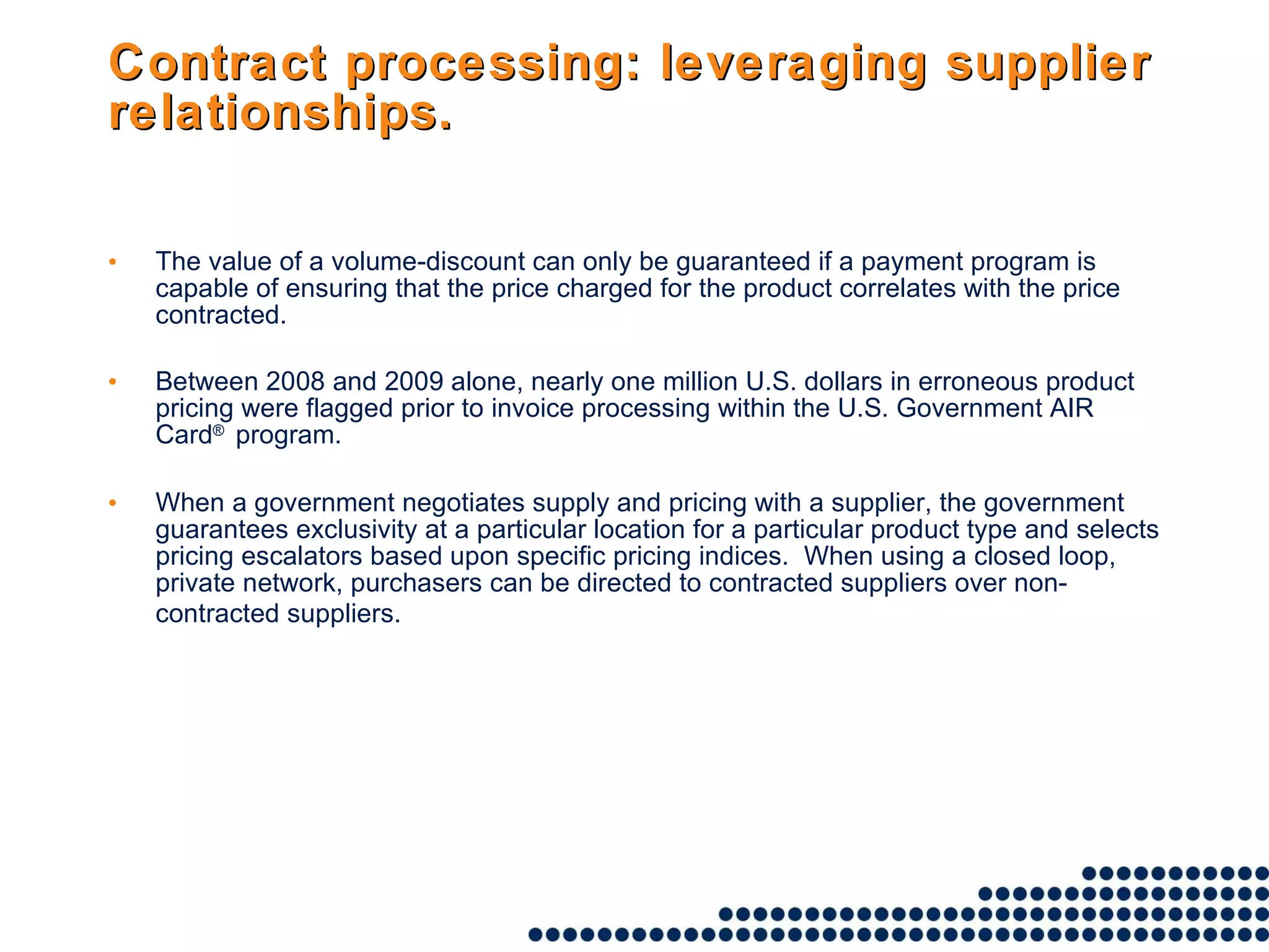 Contract processing: leveraging supplier relationships. The value of a volume-discount can only be guaranteed if a payment program is capable of ensuring that the price charged for the product correlates with the price contracted.  Between 2008 and 2009 alone, nearly one million U.S. dollars in erroneous product pricing were flagged prior to invoice processing within the U.S. Government AIR Card ®  program. When a government negotiates supply and pricing with a supplier, the government guarantees exclusivity at a particular location for a particular product type and selects pricing escalators based upon specific pricing indices.  When using a closed loop, private network, purchasers can be directed to contracted suppliers over non-contracted suppliers.   