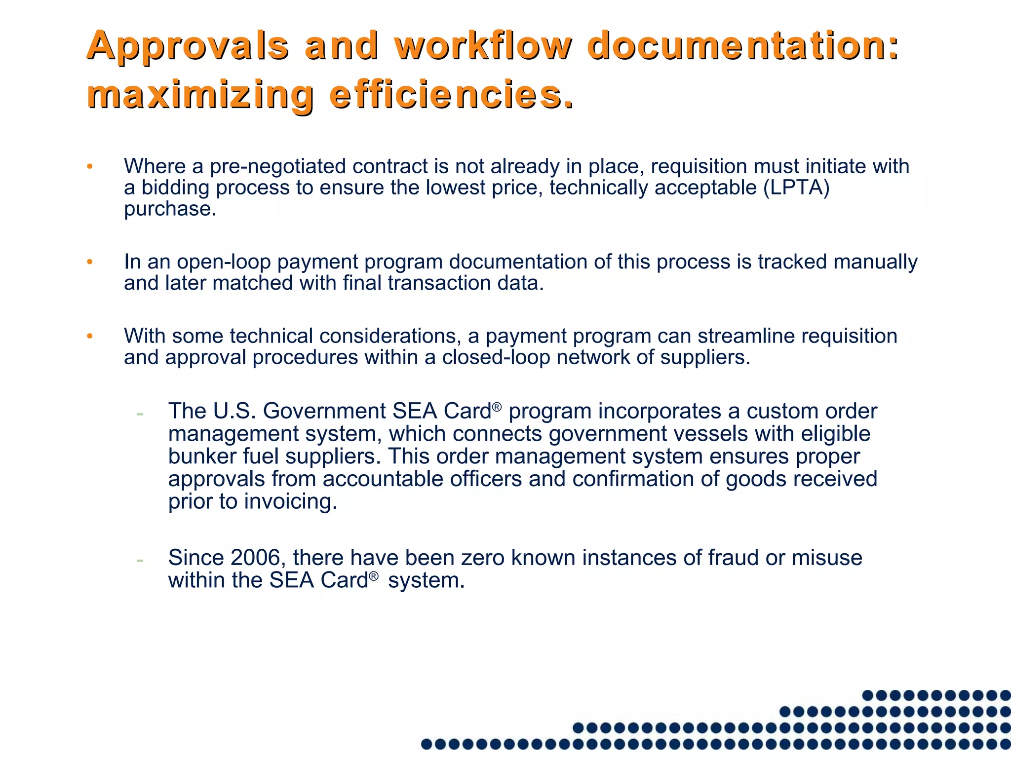 Approvals and workflow documentation: maximizing efficiencies.   Where a pre-negotiated contract is not already in place, requisition must initiate with a bidding process to ensure the lowest price, technically acceptable (LPTA) purchase.  In an open-loop payment program documentation of this process is tracked manually and later matched with final transaction data.  With some technical considerations, a payment program can streamline requisition and approval procedures within a closed-loop network of suppliers.  The U.S. Government SEA Card ®  program incorporates a custom order management system, which connects government vessels with eligible bunker fuel suppliers. This order management system ensures proper approvals from accountable officers and confirmation of goods received prior to invoicing.  Since 2006, there have been zero known instances of fraud or misuse within the SEA Card ®  system. 