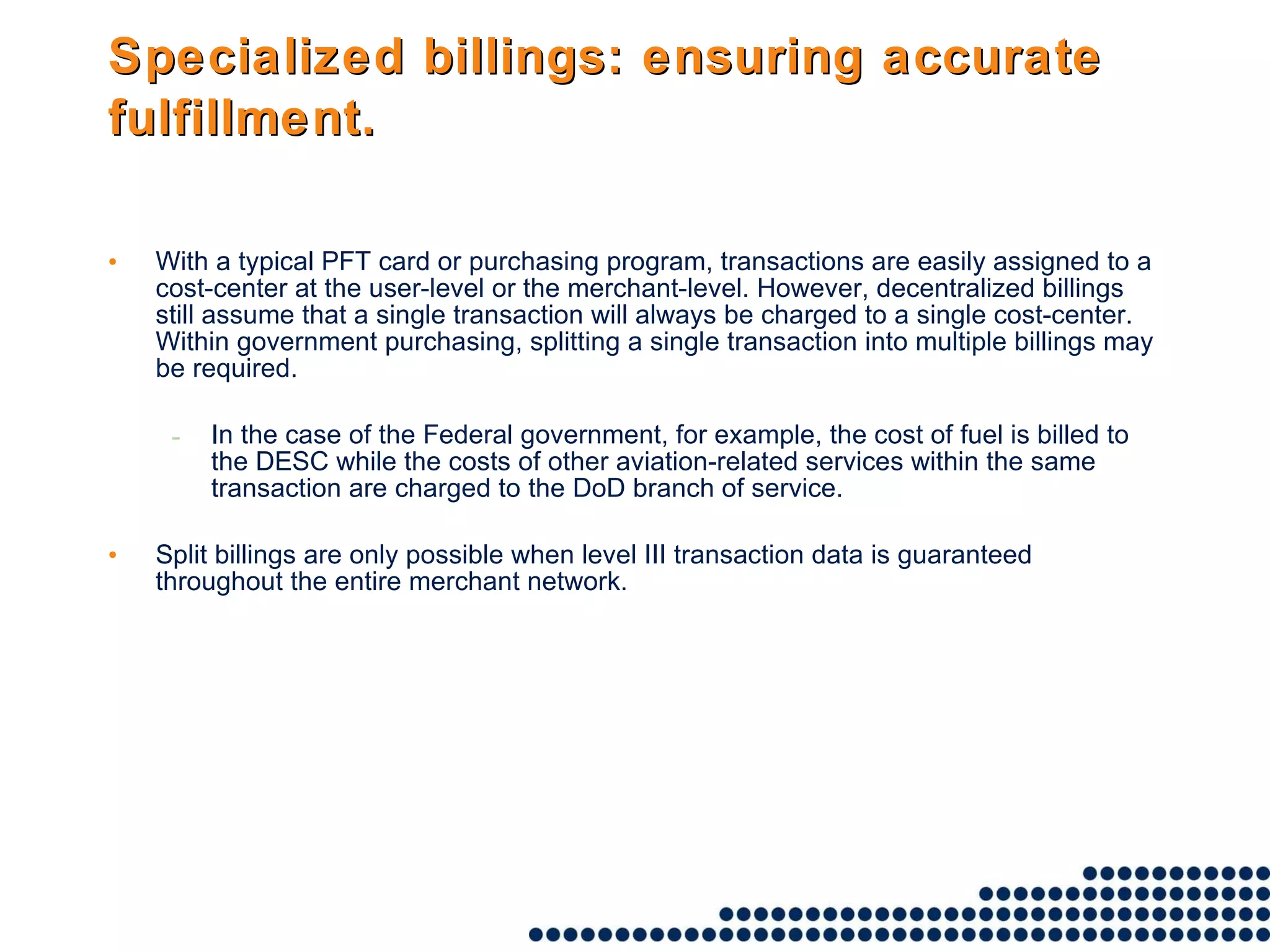 Specialized billings: ensuring accurate fulfillment.   With a typical PFT card or purchasing program, transactions are easily assigned to a cost-center at the user-level or the merchant-level. However, decentralized billings still assume that a single transaction will always be charged to a single cost-center. Within government purchasing, splitting a single transaction into multiple billings may be required.  In the case of the Federal government, for example, the cost of fuel is billed to the DESC while the costs of other aviation-related services within the same transaction are charged to the DoD branch of service.  Split billings are only possible when level III transaction data is guaranteed throughout the entire merchant network. 