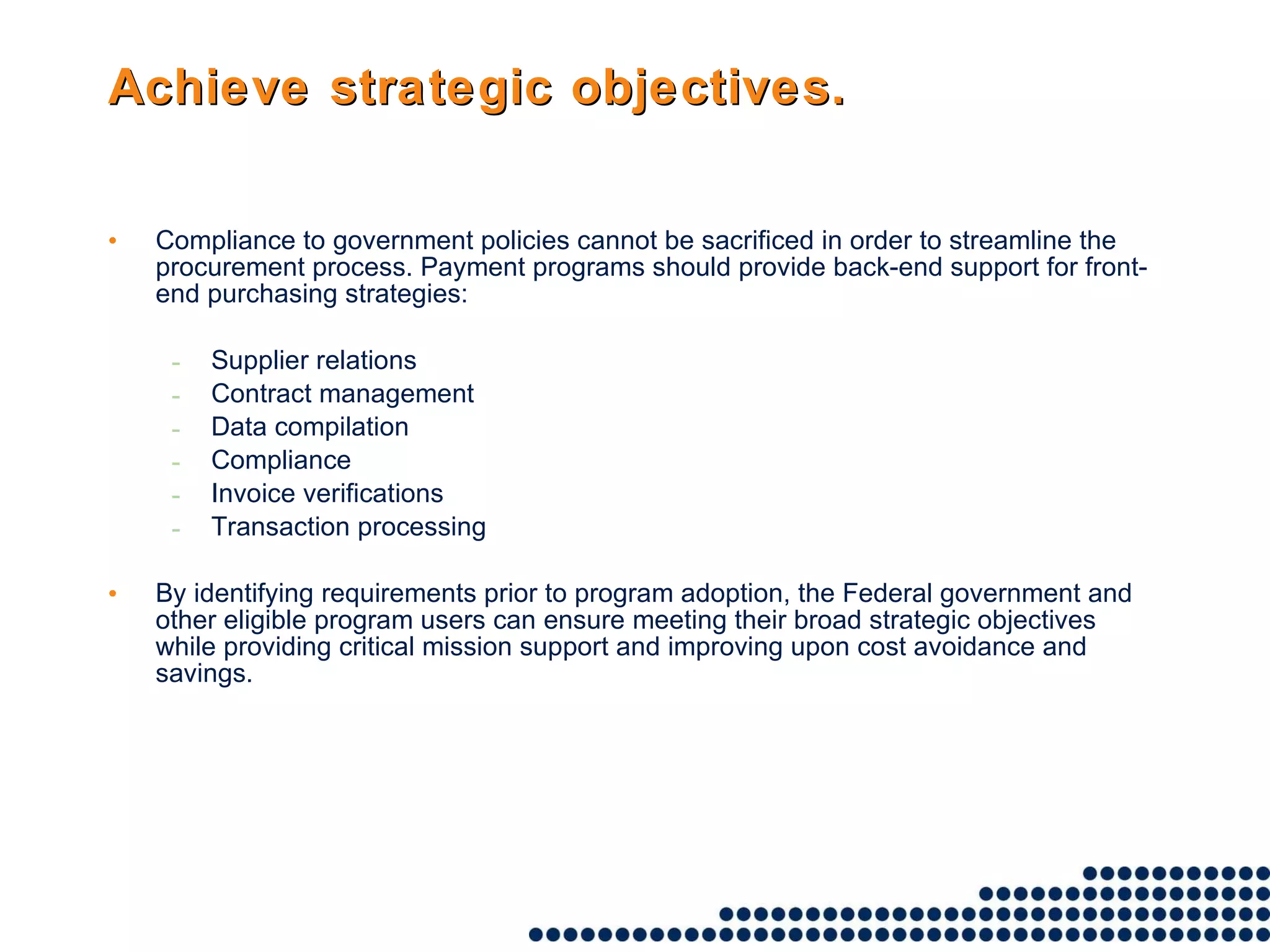 Achieve strategic objectives. Compliance to government policies cannot be sacrificed in order to streamline the procurement process. Payment programs should provide back-end support for front-end purchasing strategies: Supplier relations Contract management Data compilation Compliance Invoice verifications Transaction processing By identifying requirements prior to program adoption, the Federal government and other eligible program users can ensure meeting their broad strategic objectives while providing critical mission support and improving upon cost avoidance and savings.  