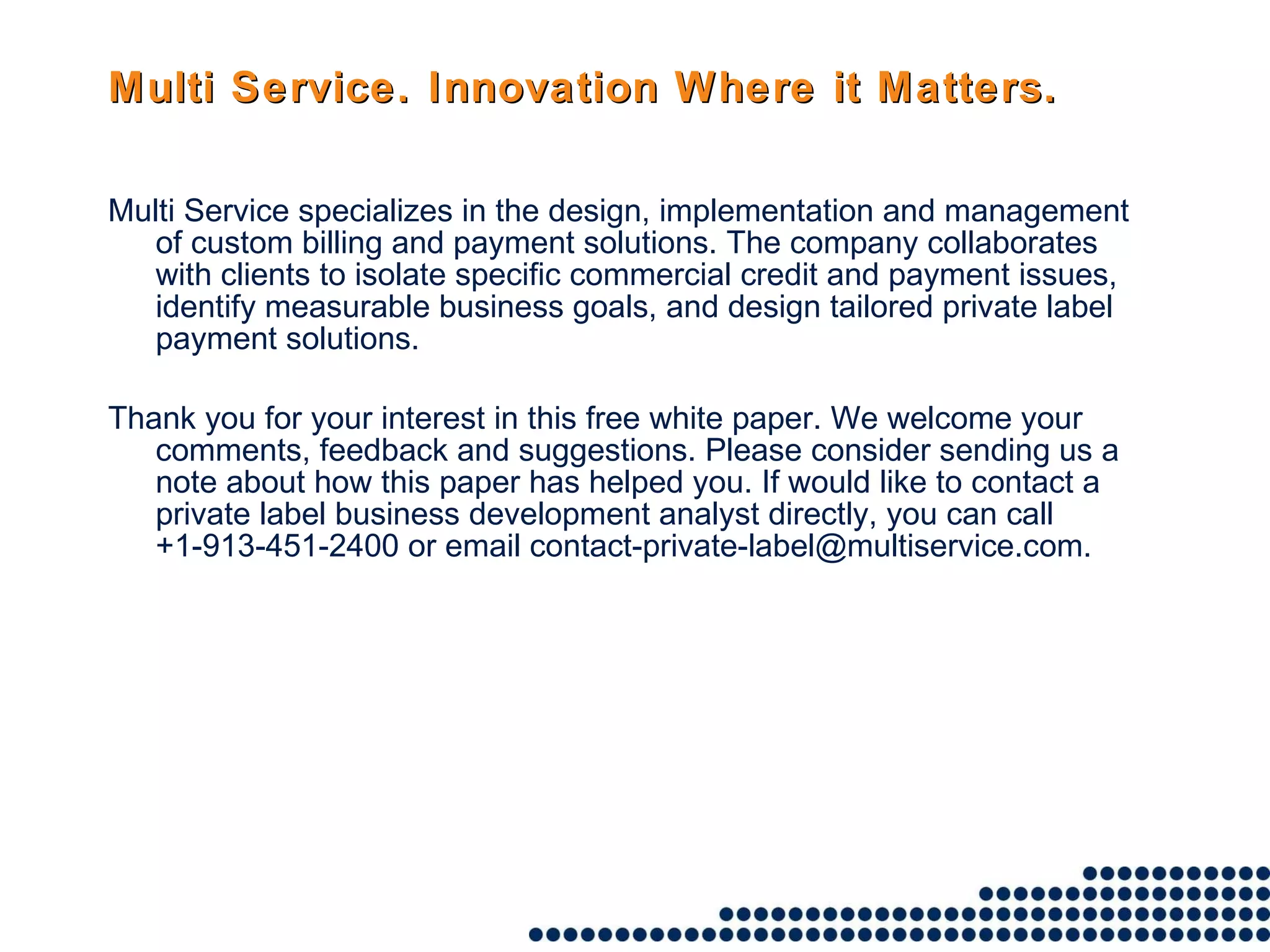 Multi Service. Innovation Where it Matters. Multi Service specializes in the design, implementation and management of custom billing and payment solutions. The company collaborates with clients to isolate specific commercial credit and payment issues, identify measurable business goals, and design tailored private label payment solutions. Thank you for your interest in this free white paper. We welcome your comments, feedback and suggestions. Please consider sending us a note about how this paper has helped you. If would like to contact a private label business development analyst directly, you can call +1-913-451-2400 or email contact-private-label@multiservice.com. 